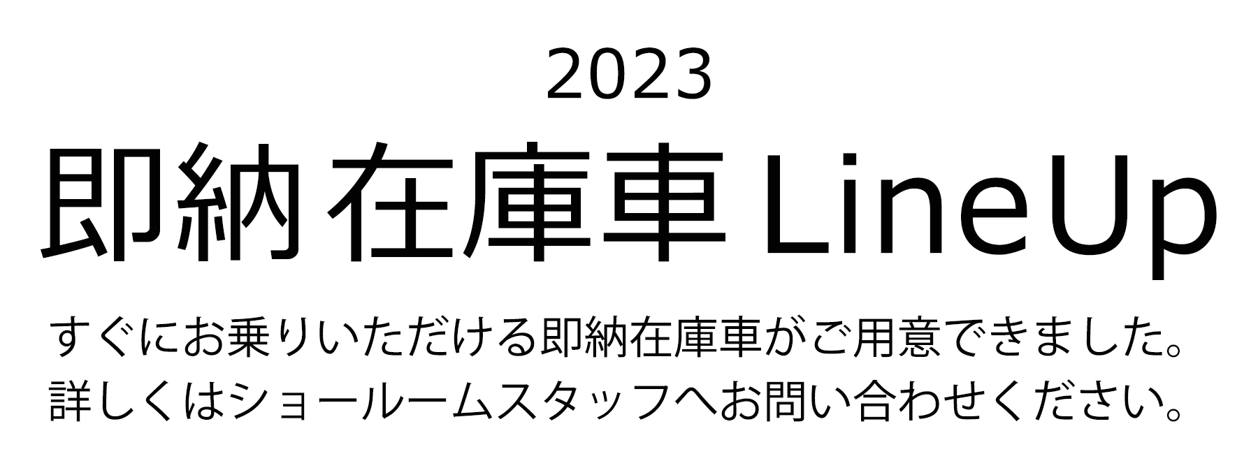 2023 即納車Line Up すぐにお乗りいただける即納在庫車がご用意できました。詳しくはショールームスタッフへ問い合わせください。